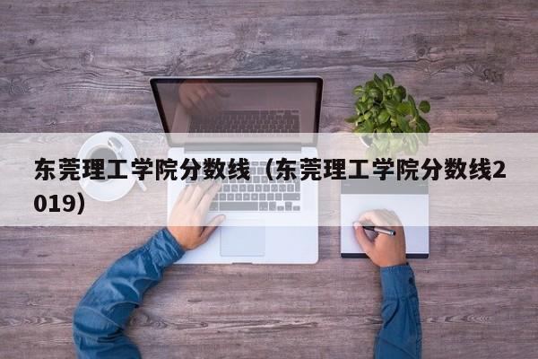 东莞理工学院分数线（东莞理工学院分数线2019）