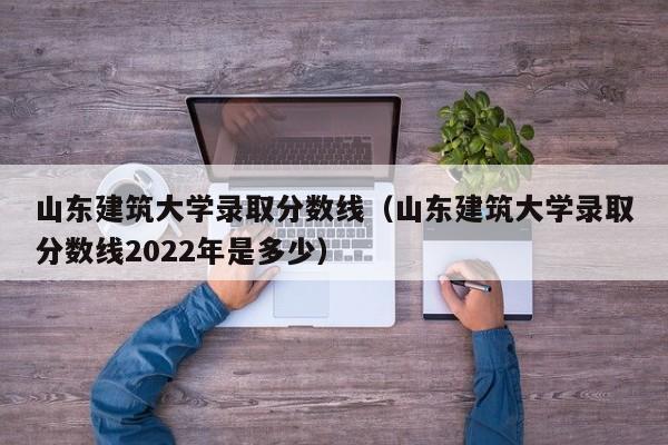 山东建筑大学录取分数线（山东建筑大学录取分数线2022年是多少）