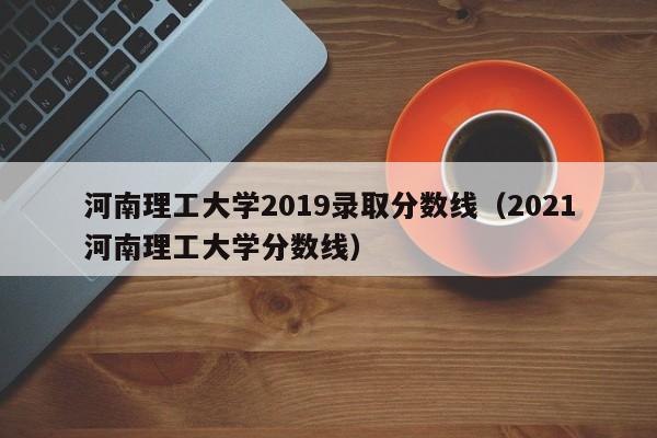 河南理工大学2019录取分数线（2021河南理工大学分数线）