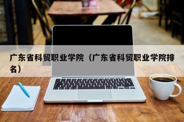 广东省科贸职业学院（广东省科贸职业学院排名）