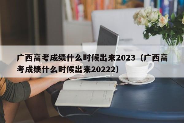 广西高考成绩什么时候出来2023（广西高考成绩什么时候出来20222）