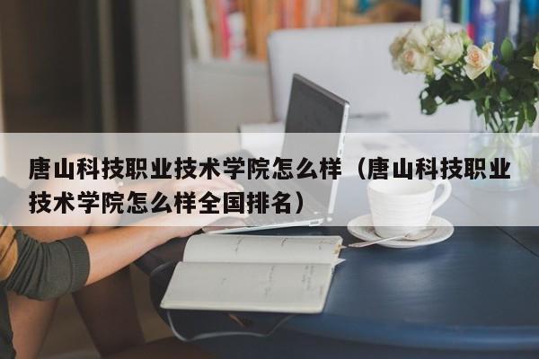 唐山科技职业技术学院怎么样（唐山科技职业技术学院怎么样全国排名）