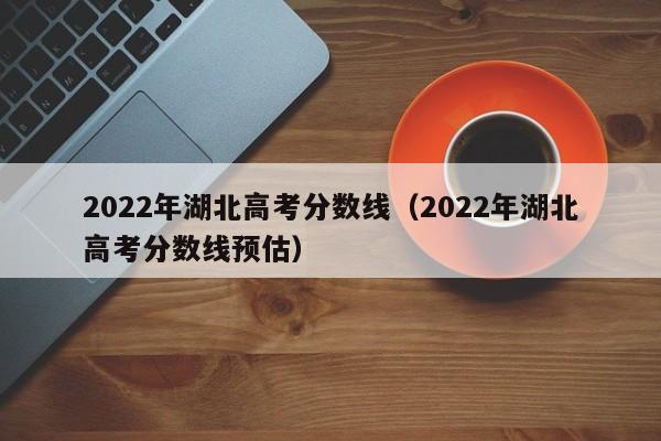 2022年湖北高考分数线（2022年湖北高考分数线预估）