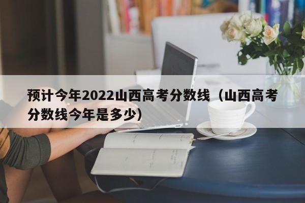 预计今年2022山西高考分数线（山西高考分数线今年是多少）