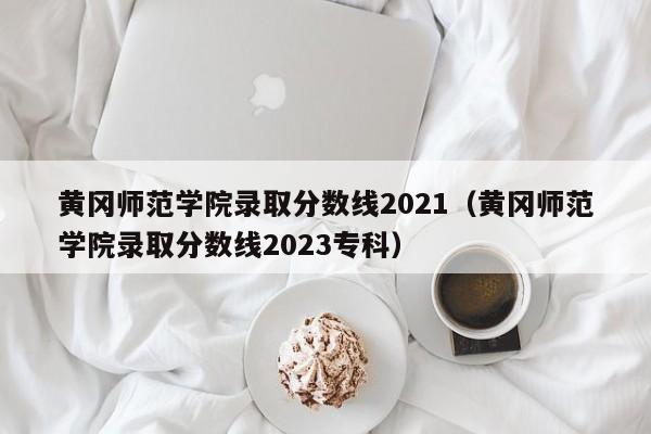 黄冈师范学院录取分数线2021（黄冈师范学院录取分数线2023专科）