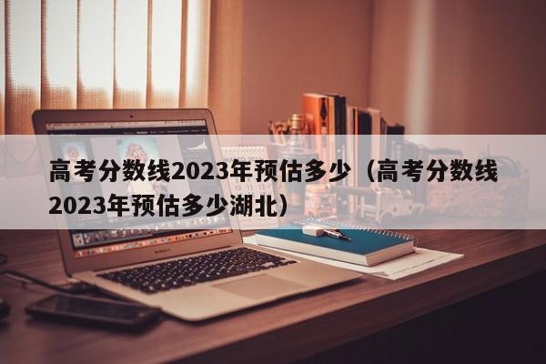 高考分数线2023年预估多少（高考分数线2023年预估多少湖北）