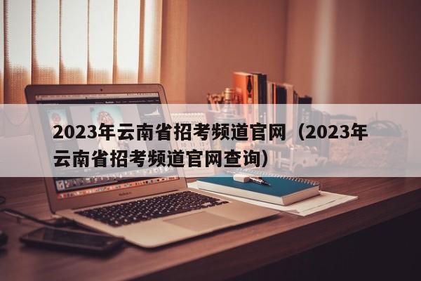 2023年云南省招考频道官网（2023年云南省招考频道官网查询）