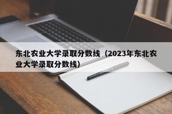 东北农业大学录取分数线（2023年东北农业大学录取分数线）