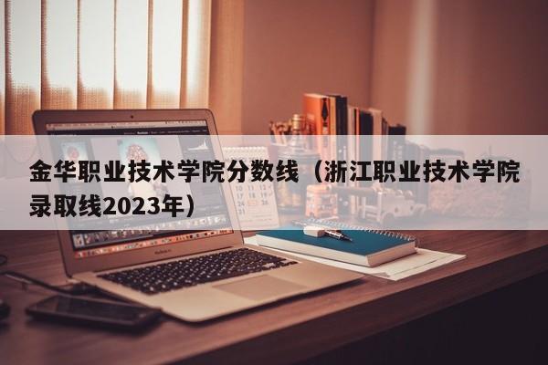 金华职业技术学院分数线（浙江职业技术学院录取线2023年）