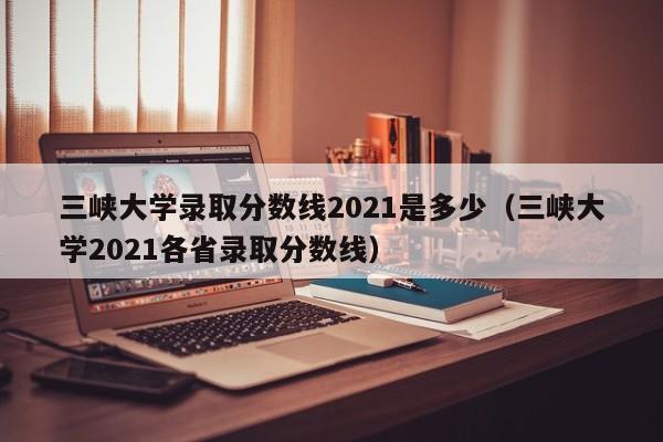 三峡大学录取分数线2021是多少（三峡大学2021各省录取分数线）