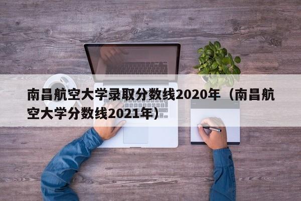 南昌航空大学录取分数线2020年（南昌航空大学分数线2021年）