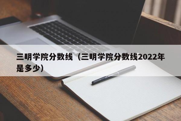 三明学院分数线（三明学院分数线2022年是多少）