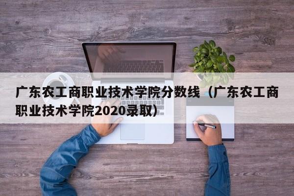 广东农工商职业技术学院分数线（广东农工商职业技术学院2020录取）