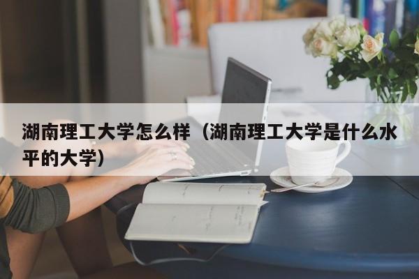 湖南理工大学怎么样（湖南理工大学是什么水平的大学）