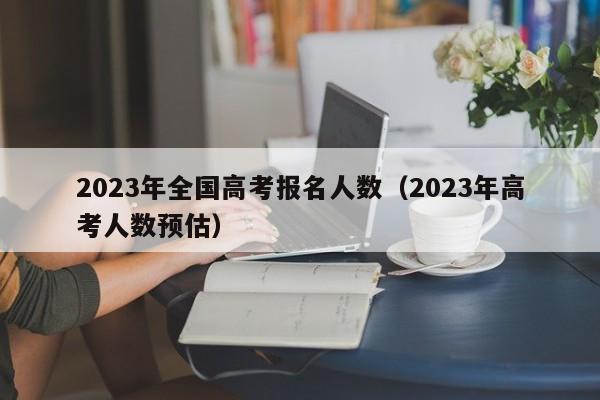 2023年全国高考报名人数（2023年高考人数预估）