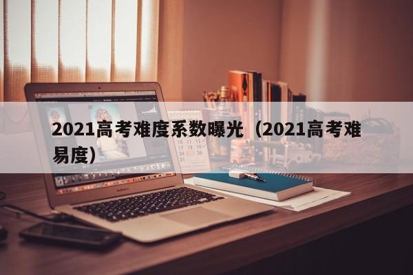 2021高考难度系数曝光（2021高考难易度）