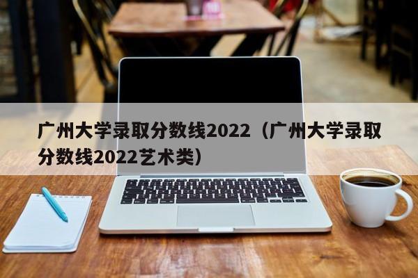 广州大学录取分数线2022（广州大学录取分数线2022艺术类）