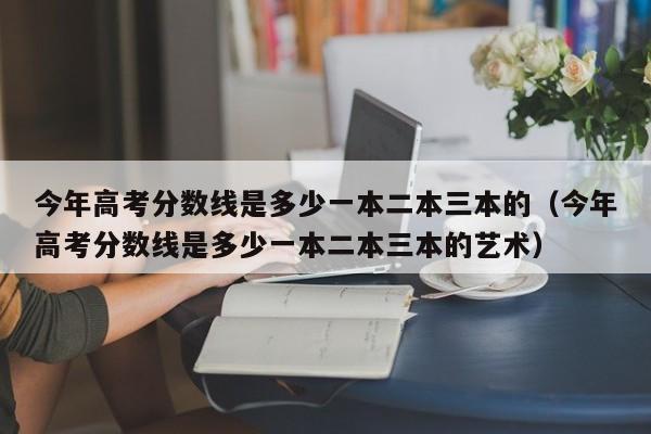 今年高考分数线是多少一本二本三本的（今年高考分数线是多少一本二本三本的艺术）