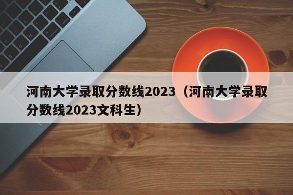 河南大学录取分数线2023（河南大学录取分数线2023文科生）