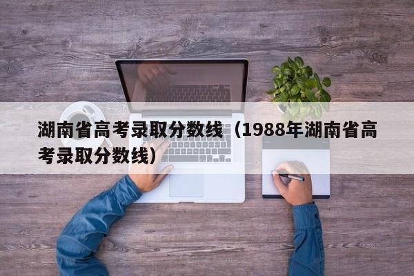 湖南省高考录取分数线（1988年湖南省高考录取分数线）