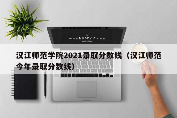 汉江师范学院2021录取分数线（汉江师范今年录取分数线）