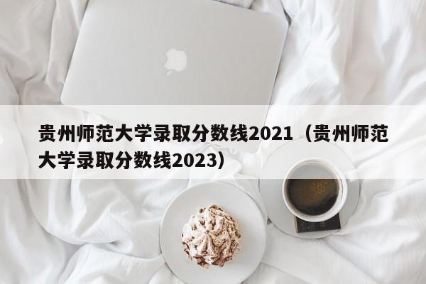 贵州师范大学录取分数线2021（贵州师范大学录取分数线2023）