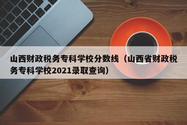 山西财政税务专科学校分数线（山西省财政税务专科学校2021录取查询）