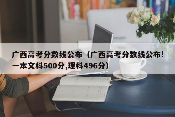 广西高考分数线公布（广西高考分数线公布!一本文科500分,理科496分）