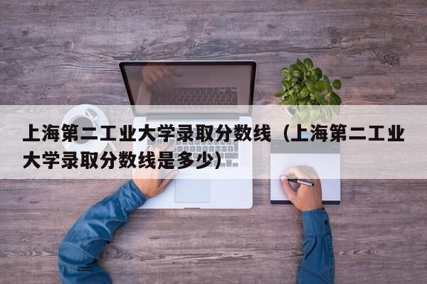 上海第二工业大学录取分数线（上海第二工业大学录取分数线是多少）