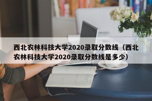 西北农林科技大学2020录取分数线（西北农林科技大学2020录取分数线是多少）