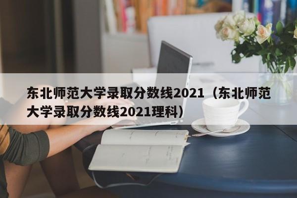 东北师范大学录取分数线2021（东北师范大学录取分数线2021理科）