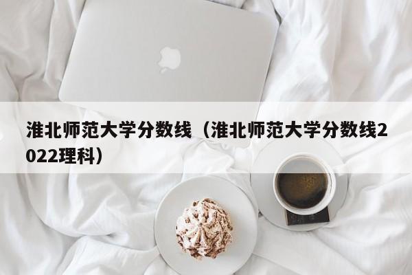 淮北师范大学分数线（淮北师范大学分数线2022理科）