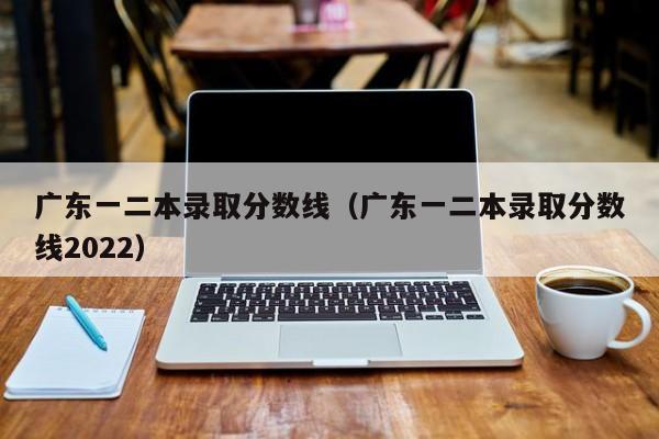 广东一二本录取分数线（广东一二本录取分数线2022）