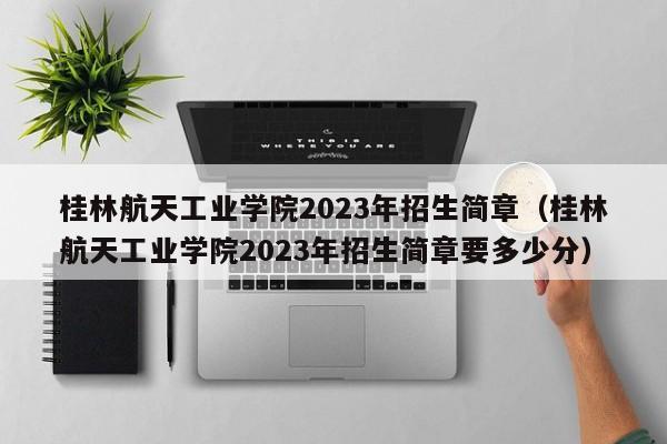 桂林航天工业学院2023年招生简章（桂林航天工业学院2023年招生简章要多少分）