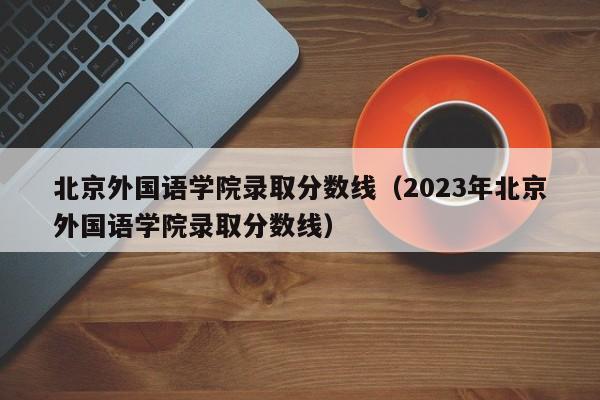 北京外国语学院录取分数线（2023年北京外国语学院录取分数线）