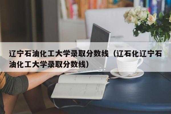 辽宁石油化工大学录取分数线（辽石化辽宁石油化工大学录取分数线）