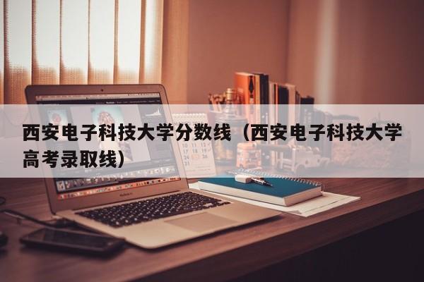 西安电子科技大学分数线（西安电子科技大学高考录取线）