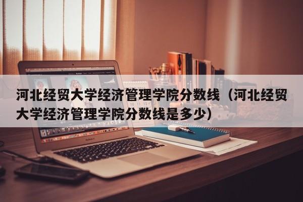 河北经贸大学经济管理学院分数线（河北经贸大学经济管理学院分数线是多少）