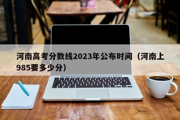 河南高考分数线2023年公布时间（河南上985要多少分）