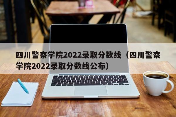 四川警察学院2022录取分数线（四川警察学院2022录取分数线公布）