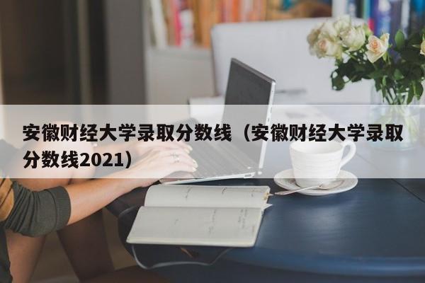 安徽财经大学录取分数线（安徽财经大学录取分数线2021）