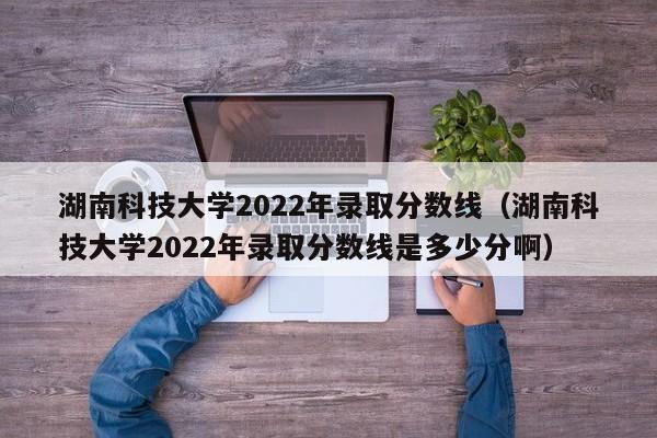 湖南科技大学2022年录取分数线（湖南科技大学2022年录取分数线是多少分啊）