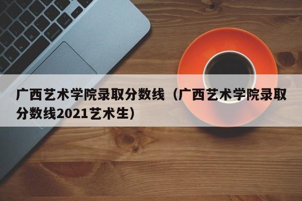 广西艺术学院录取分数线（广西艺术学院录取分数线2021艺术生）