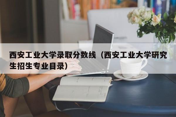 西安工业大学录取分数线（西安工业大学研究生招生专业目录）