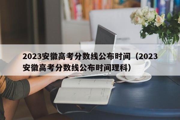 2023安徽高考分数线公布时间（2023安徽高考分数线公布时间理科）