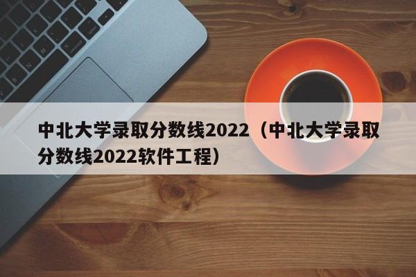 中北大学录取分数线2022（中北大学录取分数线2022软件工程）