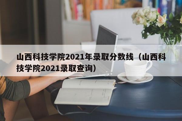 山西科技学院2021年录取分数线（山西科技学院2021录取查询）