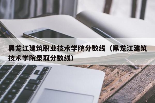 黑龙江建筑职业技术学院分数线（黑龙江建筑技术学院录取分数线）