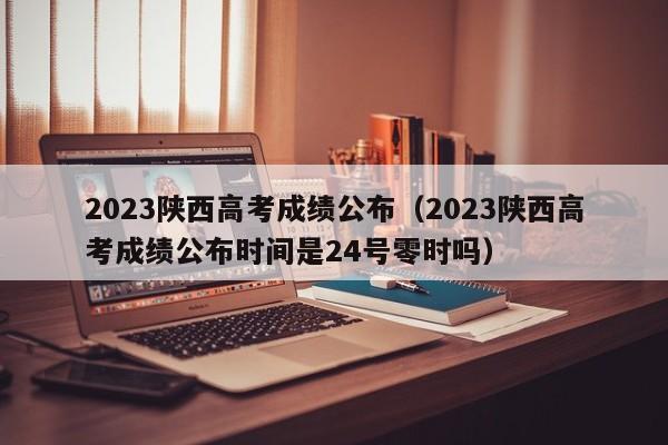 2023陕西高考成绩公布（2023陕西高考成绩公布时间是24号零时吗）