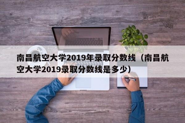 南昌航空大学2019年录取分数线（南昌航空大学2019录取分数线是多少）